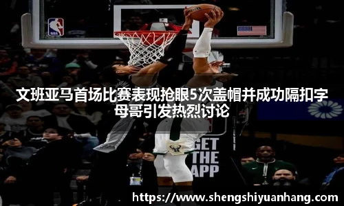 文班亚马首场比赛表现抢眼5次盖帽并成功隔扣字母哥引发热烈讨论